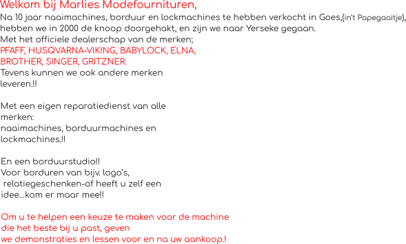 Welkom bij Marlies Modefournituren, Na 10 jaar naaimachines, borduur en lockmachines te hebben verkocht in Goes,(in’t Papegaaitje), hebben we in 2000 de knoop doorgehakt, en zijn we naar Yerseke gegaan. Met het officiele dealerschap van de merken;  PFAFF, HUSQVARNA-VIKING, BABYLOCK, ELNA, BROTHER, SINGER, GRITZNER. Tevens kunnen we ook andere merken  leveren.!!  Met een eigen reparatiedienst van alle  merken: naaimachines, borduurmachines en  lockmachines.!!  En een borduurstudio!! Voor borduren van bijv. logo’s,  relatiegeschenken-of heeft u zelf een  idee…kom er maar mee!!  Om u te helpen een keuze te maken voor de machine  die het beste bij u past, geven we demonstraties en lessen voor en na uw aankoop.!